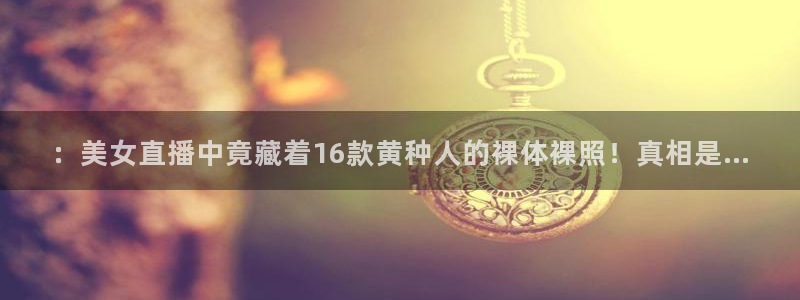 9255tv直播nba在线观看：：美女直播中竟藏着16款黄种人的裸体裸照！真相是...