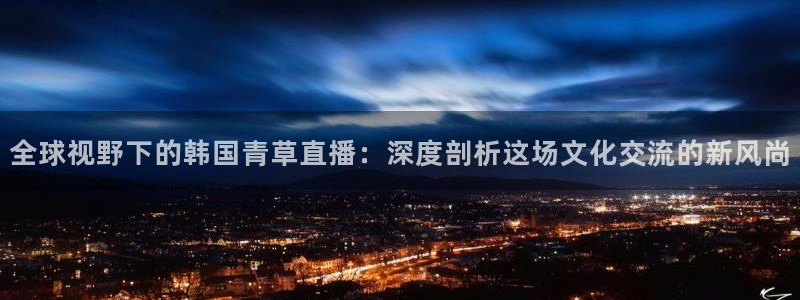 9255tv直播nba在线观看：全球视野下的韩国青草直播：深度剖析这场文化交流的新风尚
